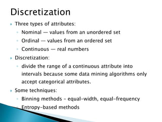 Discretization


Three types of attributes:
◦ Nominal — values from an unordered set
◦ Ordinal — values from an ordered set
◦ Continuous — real numbers



Discretization:
◦ divide the range of a continuous attribute into
intervals because some data mining algorithms only
accept categorical attributes.



Some techniques:

◦ Binning methods – equal-width, equal-frequency
◦ Entropy-based methods

 
