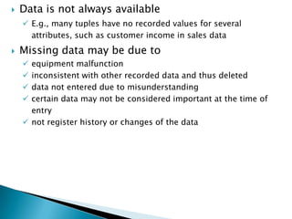 

Data is not always available
 E.g., many tuples have no recorded values for several
attributes, such as customer income in sales data



Missing data may be due to
equipment malfunction
inconsistent with other recorded data and thus deleted
data not entered due to misunderstanding
certain data may not be considered important at the time of
entry
 not register history or changes of the data





 