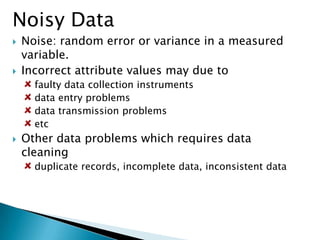 Noisy Data




Noise: random error or variance in a measured
variable.
Incorrect attribute values may due to
faulty data collection instruments
data entry problems
data transmission problems
etc



Other data problems which requires data
cleaning
duplicate records, incomplete data, inconsistent data

 