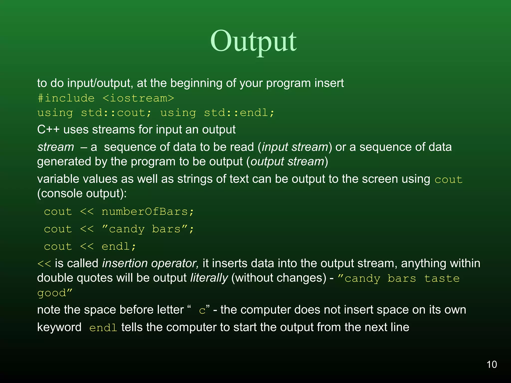 Output
to do input/output, at the beginning of your program insert
#include <iostream>
using std::cout; using std::endl;
C++ uses streams for input an output
stream – a sequence of data to be read (input stream) or a sequence of data
generated by the program to be output (output stream)
variable values as well as strings of text can be output to the screen using cout
(console output):
cout << numberOfBars;
cout << ”candy bars”;
cout << endl;
<< is called insertion operator, it inserts data into the output stream, anything within
double quotes will be output literally (without changes) - ”candy bars taste
good”
note the space before letter “ c” - the computer does not insert space on its own
keyword endl tells the computer to start the output from the next line
10
 