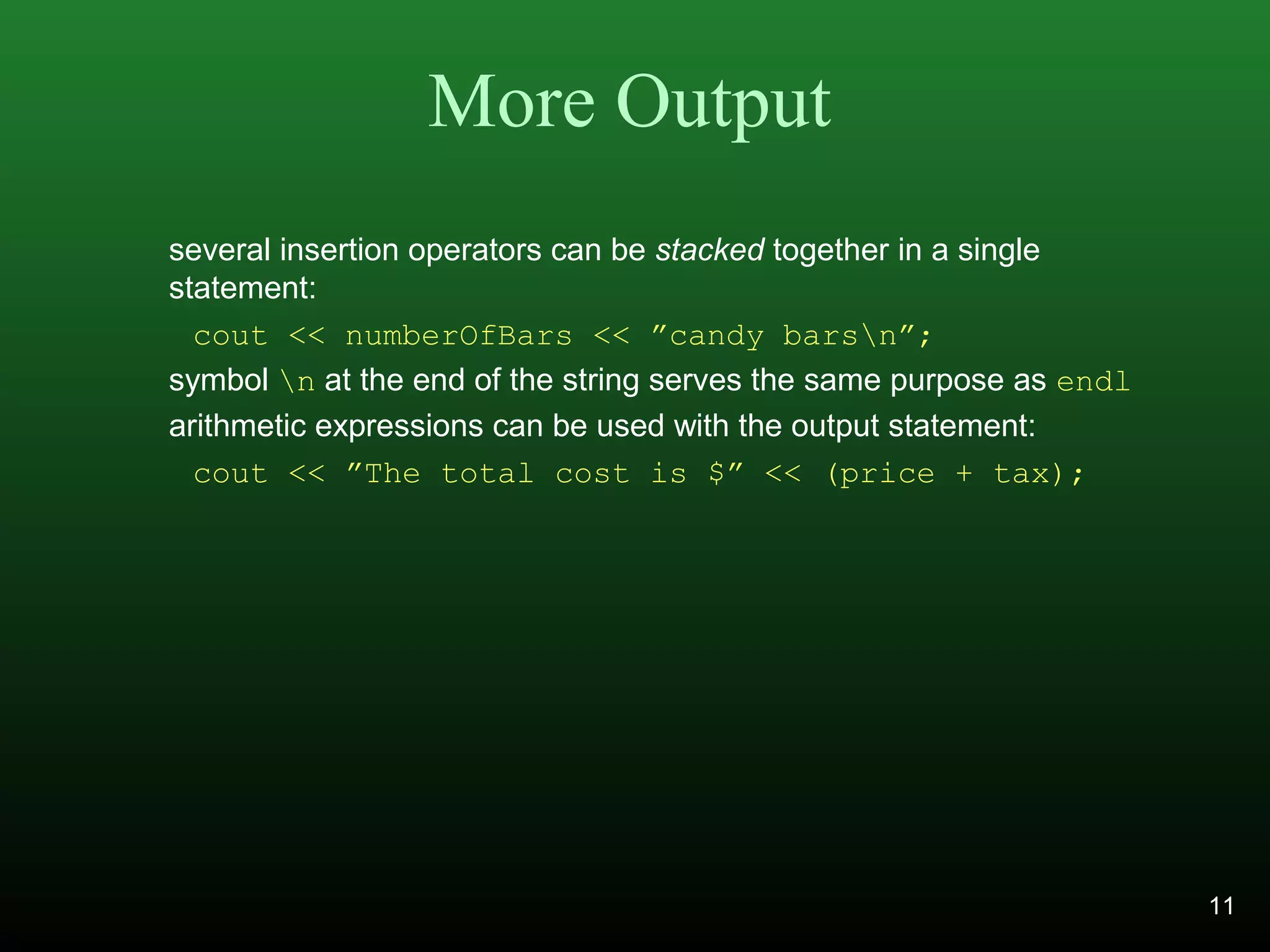 More Output
several insertion operators can be stacked together in a single
statement:
cout << numberOfBars << ”candy barsn”;
symbol n at the end of the string serves the same purpose as endl
arithmetic expressions can be used with the output statement:
cout << ”The total cost is $” << (price + tax);
11
 