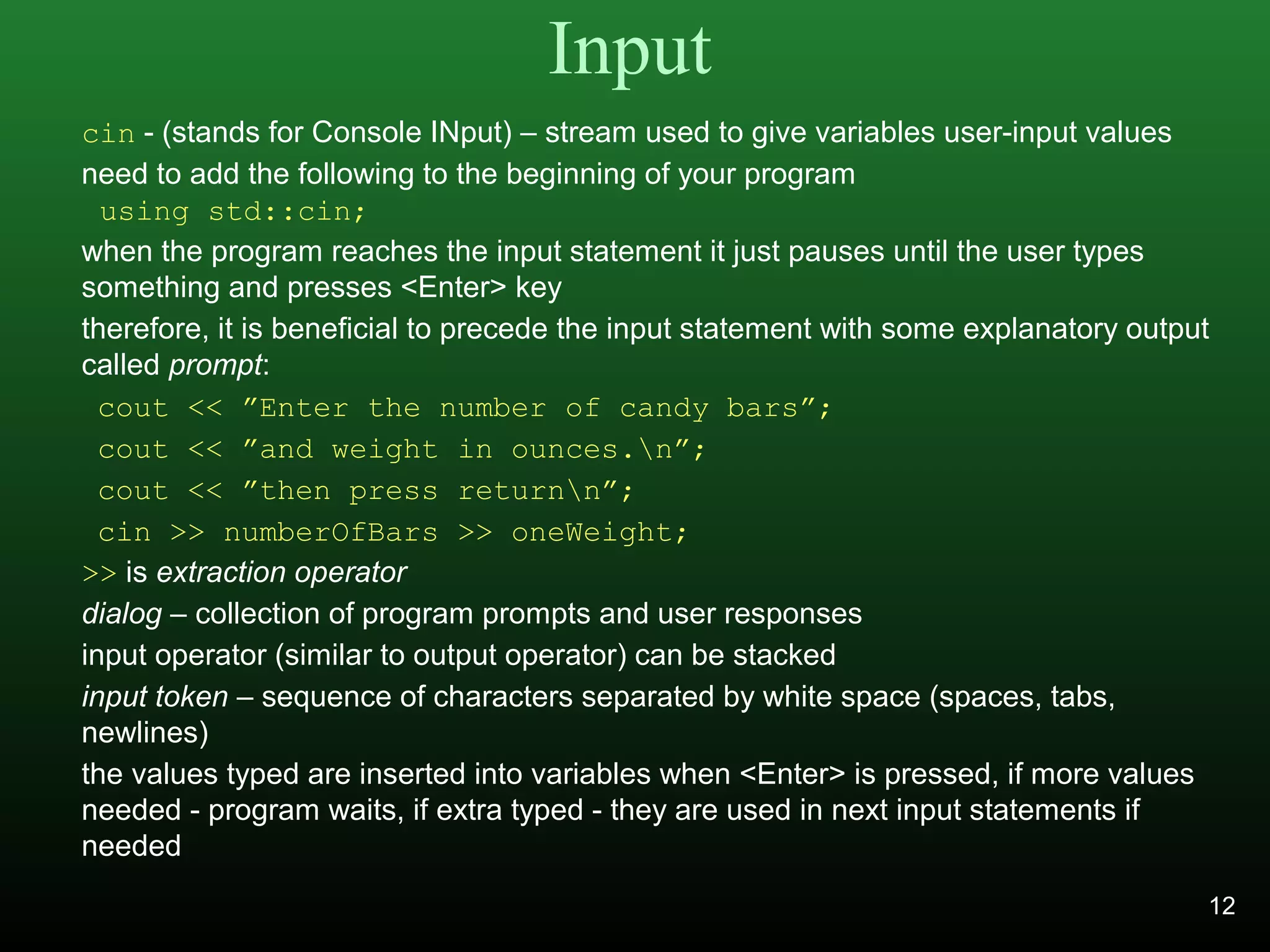 Input
cin - (stands for Console INput) – stream used to give variables user-input values
need to add the following to the beginning of your program
using std::cin;
when the program reaches the input statement it just pauses until the user types
something and presses <Enter> key
therefore, it is beneficial to precede the input statement with some explanatory output
called prompt:
cout << ”Enter the number of candy bars”;
cout << ”and weight in ounces.n”;
cout << ”then press returnn”;
cin >> numberOfBars >> oneWeight;
>> is extraction operator
dialog – collection of program prompts and user responses
input operator (similar to output operator) can be stacked
input token – sequence of characters separated by white space (spaces, tabs,
newlines)
the values typed are inserted into variables when <Enter> is pressed, if more values
needed - program waits, if extra typed - they are used in next input statements if
needed
12
 