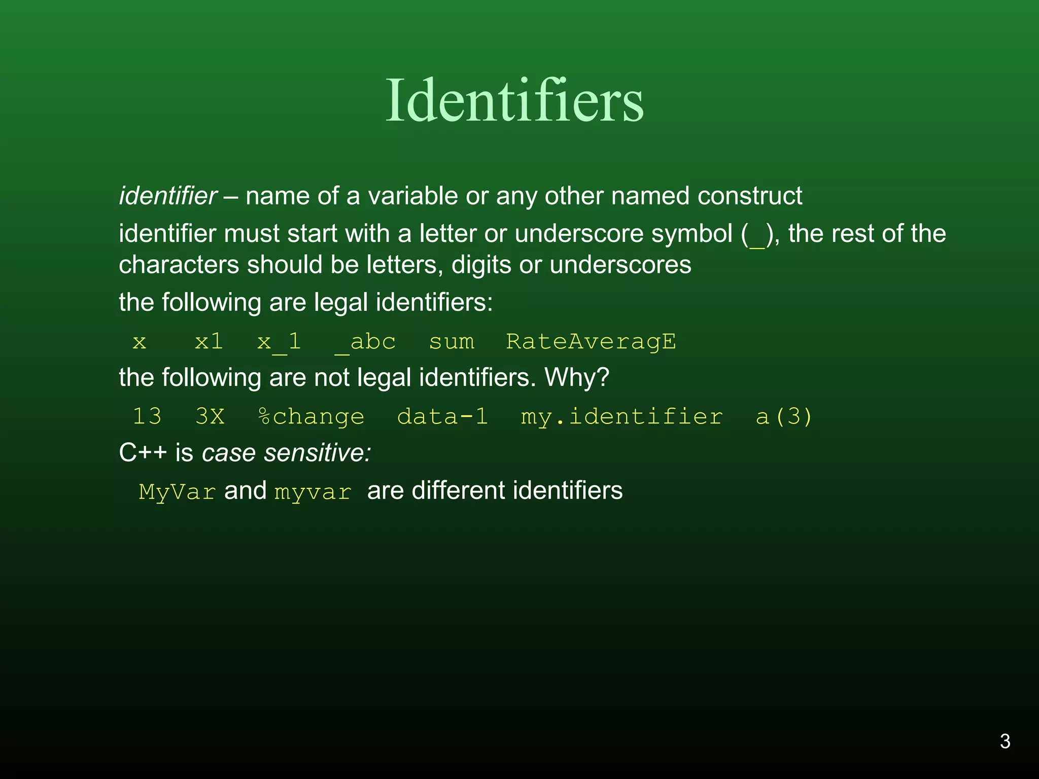 Identifiers
identifier – name of a variable or any other named construct
identifier must start with a letter or underscore symbol (_), the rest of the
characters should be letters, digits or underscores
the following are legal identifiers:
x x1 x_1 _abc sum RateAveragE
the following are not legal identifiers. Why?
13 3X %change data-1 my.identifier a(3)
C++ is case sensitive:
MyVar and myvar are different identifiers
3
 