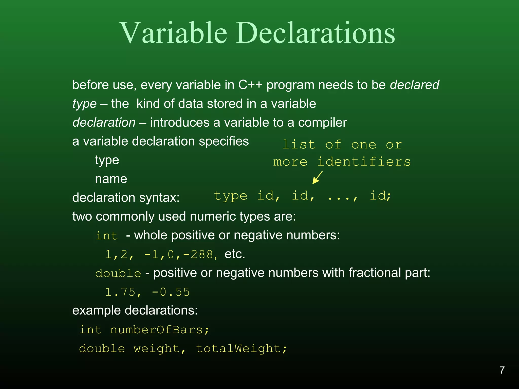 Variable Declarations
before use, every variable in C++ program needs to be declared
type – the kind of data stored in a variable
declaration – introduces a variable to a compiler
a variable declaration specifies
type
name
declaration syntax:
two commonly used numeric types are:
int - whole positive or negative numbers:
1,2, -1,0,-288, etc.
double - positive or negative numbers with fractional part:
1.75, -0.55
example declarations:
int numberOfBars;
double weight, totalWeight;
type id, id, ..., id;
list of one or
more identifiers
7
 