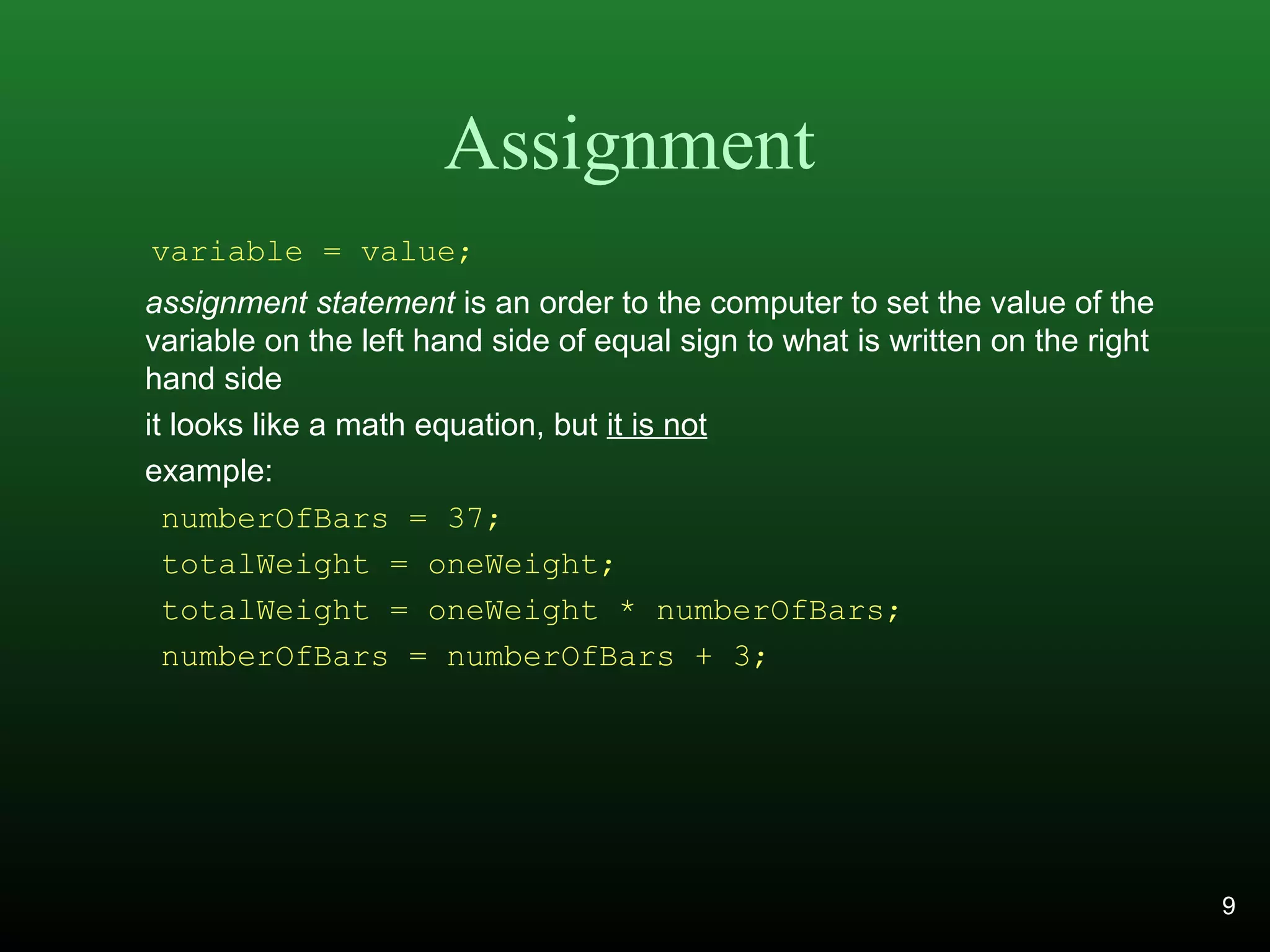 Assignment
assignment statement is an order to the computer to set the value of the
variable on the left hand side of equal sign to what is written on the right
hand side
it looks like a math equation, but it is not
example:
numberOfBars = 37;
totalWeight = oneWeight;
totalWeight = oneWeight * numberOfBars;
numberOfBars = numberOfBars + 3;
variable = value;
9
 