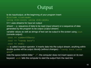 Output
to do input/output, at the beginning of your program insert
#include <iostream>
using std::cout; using std::endl;
C++ uses streams for input an output
stream – a sequence of data to be read (input stream) or a sequence of data
generated by the program to be output (output stream)
variable values as well as strings of text can be output to the screen using cout
(console output):
cout << numberOfBars;
cout << ”candy bars”;
cout << endl;
<< is called insertion operator, it inserts data into the output stream, anything within
double quotes will be output literally (without changes) - ”candy bars taste
good”
note the space before letter “ c” - the computer does not insert space on its own
keyword endl tells the computer to start the output from the next line
10
 