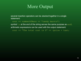 More Output
several insertion operators can be stacked together in a single
statement:
cout << numberOfBars << ”candy barsn”;
symbol n at the end of the string serves the same purpose as endl
arithmetic expressions can be used with the output statement:
cout << ”The total cost is $” << (price + tax);
11
 