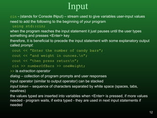 Input
cin - (stands for Console INput) – stream used to give variables user-input values
need to add the following to the beginning of your program
using std::cin;
when the program reaches the input statement it just pauses until the user types
something and presses <Enter> key
therefore, it is beneficial to precede the input statement with some explanatory output
called prompt:
cout << ”Enter the number of candy bars”;
cout << ”and weight in ounces.n”;
cout << ”then press returnn”;
cin >> numberOfBars >> oneWeight;
>> is extraction operator
dialog – collection of program prompts and user responses
input operator (similar to output operator) can be stacked
input token – sequence of characters separated by white space (spaces, tabs,
newlines)
the values typed are inserted into variables when <Enter> is pressed, if more values
needed - program waits, if extra typed - they are used in next input statements if
needed
12
 