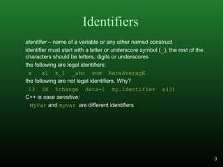 Identifiers
identifier – name of a variable or any other named construct
identifier must start with a letter or underscore symbol (_), the rest of the
characters should be letters, digits or underscores
the following are legal identifiers:
x x1 x_1 _abc sum RateAveragE
the following are not legal identifiers. Why?
13 3X %change data-1 my.identifier a(3)
C++ is case sensitive:
MyVar and myvar are different identifiers
3
 