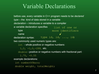 Variable Declarations
before use, every variable in C++ program needs to be declared
type – the kind of data stored in a variable
declaration – introduces a variable to a compiler
a variable declaration specifies
type
name
declaration syntax:
two commonly used numeric types are:
int - whole positive or negative numbers:
1,2, -1,0,-288, etc.
double - positive or negative numbers with fractional part:
1.75, -0.55
example declarations:
int numberOfBars;
double weight, totalWeight;
type id, id, ..., id;
list of one or
more identifiers
7
 