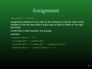 Assignment
assignment statement is an order to the computer to set the value of the
variable on the left hand side of equal sign to what is written on the right
hand side
it looks like a math equation, but it is not
example:
numberOfBars = 37;
totalWeight = oneWeight;
totalWeight = oneWeight * numberOfBars;
numberOfBars = numberOfBars + 3;
variable = value;
9
 