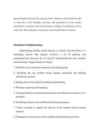 ignite thoughts and activities among learners. Moreover they should be able 
to intervene in the thoughts, activities and perspectives of the people 
around him. Learning of this kind becomes a linking of experiences with a 
social aim. Thus education can become more fruitful than ever before. 
Demands of implementing 
Implementing problem, based learning in schools and universities is a 
demanding process that requires resources a lot of planning and 
organization.Azer discusses the 12 steps for implementing the “pure problem 
based learning”. Prepare faculty for change 
1. Establish a new curriculum committee and working group. 
2. Designing the new problem based learning curriculum and defining 
educational outcomes. 
3. Seeking advice from experts in problem based learning. 
4. Planning, organizing and managing 
5. Training problem based learning facilitators and defining the objectives of a 
facilitator. 
6. Introducing students to the problem based learning program 
7. Using 3-learning to support the delivery of the problem based learning 
program. 
8. Changing the assessment to suit the problem based learning curriculum. 
 