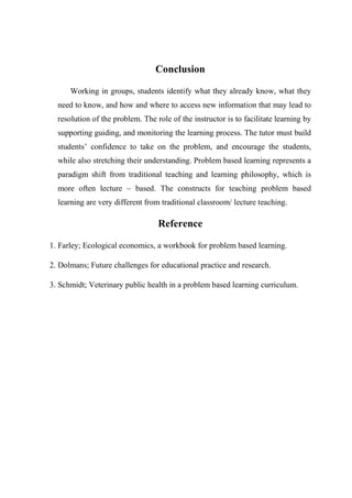 Conclusion 
Working in groups, students identify what they already know, what they 
need to know, and how and where to access new information that may lead to 
resolution of the problem. The role of the instructor is to facilitate learning by 
supporting guiding, and monitoring the learning process. The tutor must build 
students’ confidence to take on the problem, and encourage the students, 
while also stretching their understanding. Problem based learning represents a 
paradigm shift from traditional teaching and learning philosophy, which is 
more often lecture – based. The constructs for teaching problem based 
learning are very different from traditional classroom/ lecture teaching. 
Reference 
1. Farley; Ecological economics, a workbook for problem based learning. 
2. Dolmans; Future challenges for educational practice and research. 
3. Schmidt; Veterinary public health in a problem based learning curriculum. 
