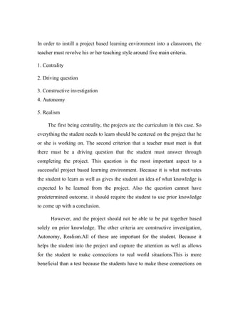 In order to instill a project based learning environment into a classroom, the 
teacher must revolve his or her teaching style around five main criteria. 
1. Centrality 
2. Driving question 
3. Constructive investigation 
4. Autonomy 
5. Realism 
The first being centrality, the projects are the curriculum in this case. So 
everything the student needs to learn should be centered on the project that he 
or she is working on. The second criterion that a teacher must meet is that 
there must be a driving question that the student must answer through 
completing the project. This question is the most important aspect to a 
successful project based learning environment. Because it is what motivates 
the student to learn as well as gives the student an idea of what knowledge is 
expected lo be learned from the project. Also the question cannot have 
predetermined outcome, it should require the student to use prior knowledge 
to come up with a conclusion. 
However, and the project should not be able to be put together based 
solely on prior knowledge. The other criteria are constructive investigation, 
Autonomy, Realism.All of these are important for the student. Because it 
helps the student into the project and capture the attention as well as allows 
for the student to make connections to real world situations.This is more 
beneficial than a test because the students have to make these connections on 
 