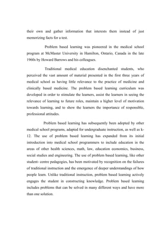 their own and gather information that interests them instead of just 
memorizing facts for a test. 
Problem based learning was pioneered in the medical school 
program at McMaster University in Hamilton, Ontario, Canada in the late 
1960s by Howard Barrows and his colleagues. 
Traditional medical education disenchanted students, who 
perceived the vast amount of material presented in the first three years of 
medical school as having little relevance to the practice of medicine and 
clinically based medicine. The problem based learning curriculum was 
developed in order to stimulate the learners, assist the learners in seeing the 
relevance of learning to future roles, maintain a higher level of motivation 
towards learning, and to show the learners the importance of responsible, 
professional attitudes. 
Problem based learning has subsequently been adopted by other 
medical school programs, adapted for undergraduate instruction, as well as k- 
12. The use of problem based learning has expanded from its initial 
introduction into medical school programmers to include education in the 
areas of other health sciences, math, law, education economics, business, 
social studies and engineering. The use of problem based learning, like other 
student- centre pedagogies, has been motivated by recognition on the failures 
of traditional instruction and the emergence of deeper understandings of how 
people learn. Unlike traditional instruction, problem based learning actively 
engages the student in constructing knowledge. Problem based learning 
includes problems that can be solved in many different ways and have more 
than one solution. 
 