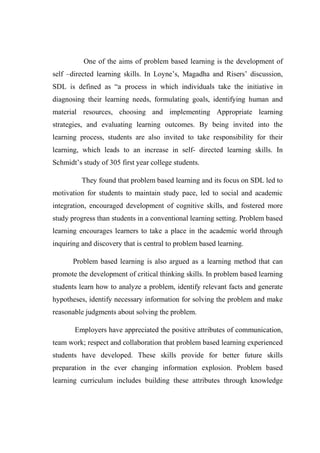 One of the aims of problem based learning is the development of 
self –directed learning skills. In Loyne’s, Magadha and Risers’ discussion, 
SDL is defined as “a process in which individuals take the initiative in 
diagnosing their learning needs, formulating goals, identifying human and 
material resources, choosing and implementing Appropriate learning 
strategies, and evaluating learning outcomes. By being invited into the 
learning process, students are also invited to take responsibility for their 
learning, which leads to an increase in self- directed learning skills. In 
Schmidt’s study of 305 first year college students. 
They found that problem based learning and its focus on SDL led to 
motivation for students to maintain study pace, led to social and academic 
integration, encouraged development of cognitive skills, and fostered more 
study progress than students in a conventional learning setting. Problem based 
learning encourages learners to take a place in the academic world through 
inquiring and discovery that is central to problem based learning. 
Problem based learning is also argued as a learning method that can 
promote the development of critical thinking skills. In problem based learning 
students learn how to analyze a problem, identify relevant facts and generate 
hypotheses, identify necessary information for solving the problem and make 
reasonable judgments about solving the problem. 
Employers have appreciated the positive attributes of communication, 
team work; respect and collaboration that problem based learning experienced 
students have developed. These skills provide for better future skills 
preparation in the ever changing information explosion. Problem based 
learning curriculum includes building these attributes through knowledge 
 