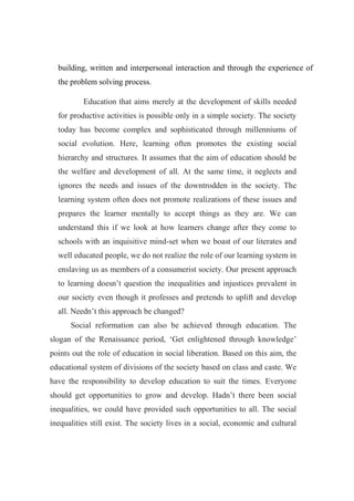 building, written and interpersonal interaction and through the experience of 
the problem solving process. 
Education that aims merely at the development of skills needed 
for productive activities is possible only in a simple society. The society 
today has become complex and sophisticated through millenniums of 
social evolution. Here, learning often promotes the existing social 
hierarchy and structures. It assumes that the aim of education should be 
the welfare and development of all. At the same time, it neglects and 
ignores the needs and issues of the downtrodden in the society. The 
learning system often does not promote realizations of these issues and 
prepares the learner mentally to accept things as they are. We can 
understand this if we look at how learners change after they come to 
schools with an inquisitive mind-set when we boast of our literates and 
well educated people, we do not realize the role of our learning system in 
enslaving us as members of a consumerist society. Our present approach 
to learning doesn’t question the inequalities and injustices prevalent in 
our society even though it professes and pretends to uplift and develop 
all. Needn’t this approach be changed? 
Social reformation can also be achieved through education. The 
slogan of the Renaissance period, ‘Get enlightened through knowledge’ 
points out the role of education in social liberation. Based on this aim, the 
educational system of divisions of the society based on class and caste. We 
have the responsibility to develop education to suit the times. Everyone 
should get opportunities to grow and develop. Hadn’t there been social 
inequalities, we could have provided such opportunities to all. The social 
inequalities still exist. The society lives in a social, economic and cultural 
 