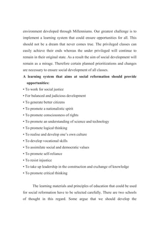 environment developed through Millenniums. Our greatest challenge is to 
implement a learning system that could ensure opportunities for all. This 
should not be a dream that never comes true. The privileged classes can 
easily achieve their ends whereas the under privileged will continue to 
remain in their original state. As a result the aim of social development will 
remain as a mirage. Therefore certain planned prioritizations and changes 
are necessary to ensure social development of all classes. 
A learning system that aims at social reformation should provide 
opportunities: 
• To work for social justice 
• For balanced and judicious development 
• To generate better citizens 
• To promote a nationalistic spirit 
• To promote consciousness of rights 
• To promote an understanding of science and technology 
• To promote logical thinking 
• To realise and develop one’s own culture 
• To develop vocational skills 
• To assimilate social and democratic values 
• To promote self-reliance 
• To resist injustice 
• To take up leadership in the construction and exchange of knowledge 
• To promote critical thinking 
The learning materials and principles of education that could be used 
for social reformation have to be selected carefully. There are two schools 
of thought in this regard. Some argue that we should develop the 
 