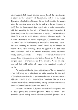 knowledge and skills needed for social change through the present system 
of education. The learners would then naturally work for social change. 
The second school of thought argues that we should sensitise the learners 
about the numerous issues faced by our society as the learning material 
itself. Then the learners could intervene directly in social changes along 
with their education. The first school of thought has some reservations. It 
dissociates between the aims and processes of learning. Therefore a learner 
might fail to link the means and ends of his/her education together. For 
example a person who has learned the principles of swimming from books 
can’t swim. The book on swimming becomes useless not because it doesn’t 
deal with swimming, but because it doesn’t contain the real spirit of that 
human activity called swimming. Hence the approach of the first school 
which dissociates ends is not effective. We cannot achieve any serious 
aim by following this method. The process of education that aims at social 
change should be through social interventions themselves. We do not have 
any precedents or prior experiences of this approach. We are treading a 
new path that could qualitatively improve the educational scenario of 
Kerala. 
We have included social issues as the content of the new curriculum. 
It is a challenging task to bring in various social issues into the framework 
of formal education. In order to take up this challenge in its true sense, we 
will have to design a locally maneuverable curriculum. Also we have to 
consider the affinity of our contemporary society for informative learning 
while we try to implement an issue based approach. 
Our social life consists of physical, social and cultural spheres. Each 
of these spheres has numerous problems. When we examine these 
problems, we can identify certain common sources that generate a set of 
 