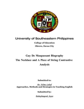 University of Southeastern Philippines
                 College of Education
                 Obrero, Davao City




        Guy De Maupassant Biography
The Necklace and A Piece of String Contrastive
                      Analysis




                    Submitted to:

                  Dr. Velma Labad
Approaches, Methods and Strategies in Teaching English

                    Submitted by:

                  Duhaylungsod, Joyce
 