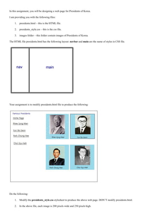 In this assignment, you will be designing a web page for Presidents of Korea.

I am providing you with the following files:

     1.   presidents.html – this is the HTML file.

     2.   presidents_style.css – this is the css file.

     3.   images folder – this folder contain images of Presidents of Korea.

The HTML file presidents.html has the following layout: navbar and main are the name of styles in CSS file.




Your assignment is to modify presidents.html file to produce the following:




Do the following:

     1.   Modify the presidents_style.css stylesheet to produce the above web page. DON’T modify presidents.html.

     2.   In the above file, each image is 200 pixels wide and 250 pixels high.
 