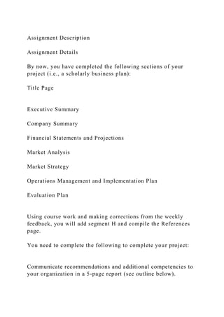 Assignment Description
Assignment Details
By now, you have completed the following sections of your
project (i.e., a scholarly business plan):
Title Page
Executive Summary
Company Summary
Financial Statements and Projections
Market Analysis
Market Strategy
Operations Management and Implementation Plan
Evaluation Plan
Using course work and making corrections from the weekly
feedback, you will add segment H and compile the References
page.
You need to complete the following to complete your project:
Communicate recommendations and additional competencies to
your organization in a 5-page report (see outline below).
 