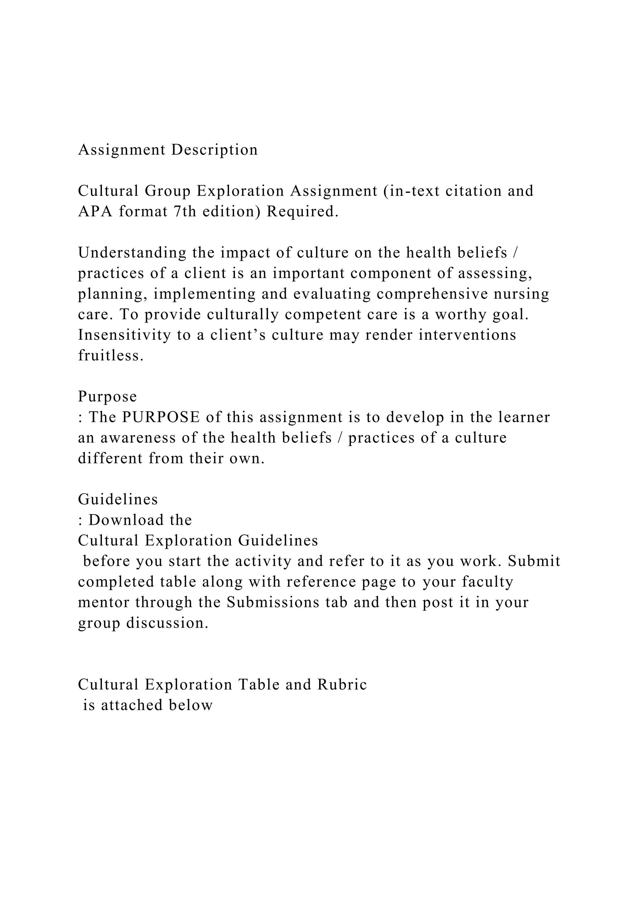 Assignment Description
Cultural Group Exploration Assignment (in-text citation and
APA format 7th edition) Required.
Understanding the impact of culture on the health beliefs /
practices of a client is an important component of assessing,
planning, implementing and evaluating comprehensive nursing
care. To provide culturally competent care is a worthy goal.
Insensitivity to a client’s culture may render interventions
fruitless.
Purpose
: The PURPOSE of this assignment is to develop in the learner
an awareness of the health beliefs / practices of a culture
different from their own.
Guidelines
: Download the
Cultural Exploration Guidelines
before you start the activity and refer to it as you work. Submit
completed table along with reference page to your faculty
mentor through the Submissions tab and then post it in your
group discussion.
Cultural Exploration Table and Rubric
is attached below