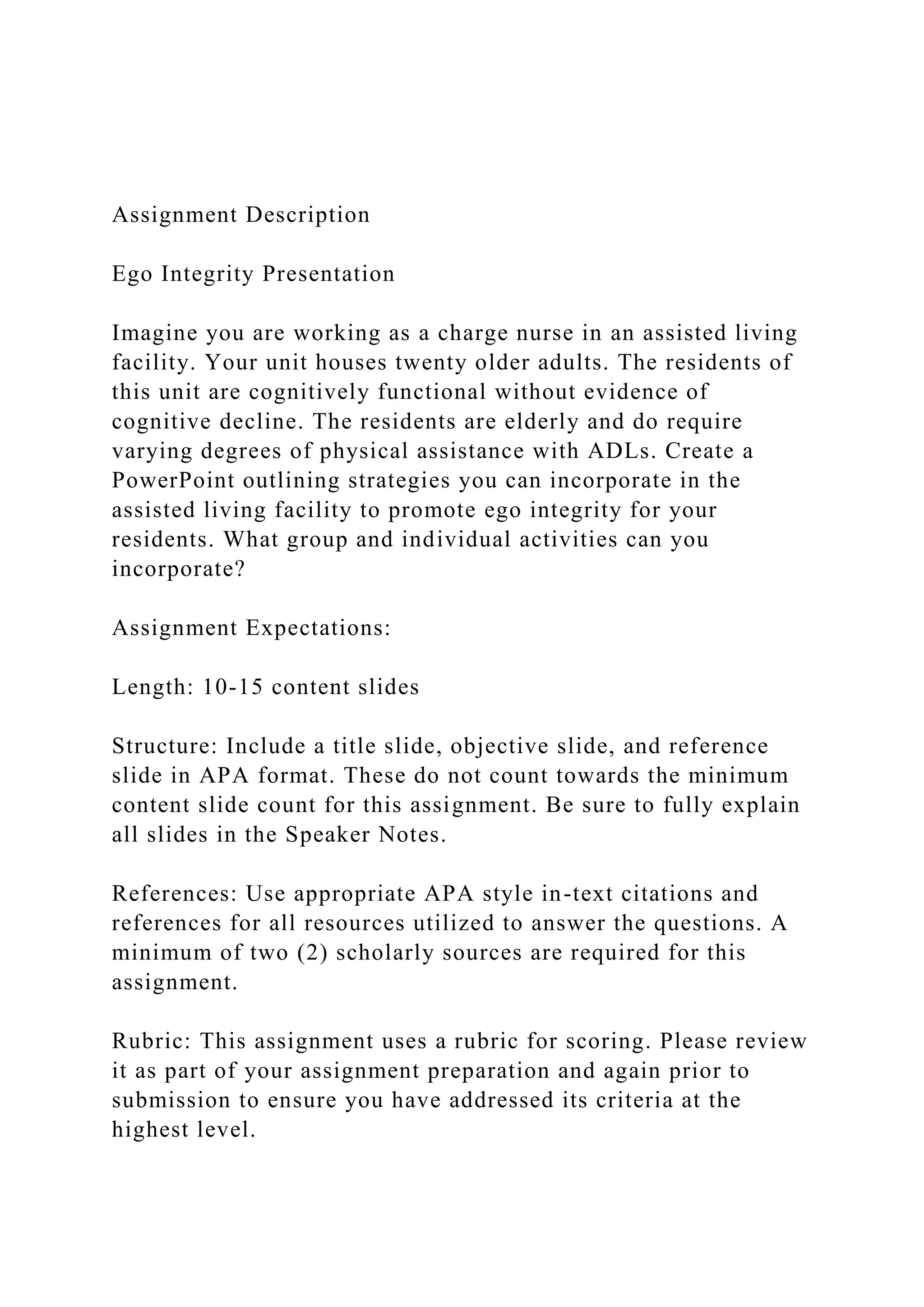 Assignment Description
Ego Integrity Presentation
Imagine you are working as a charge nurse in an assisted living
facility. Your unit houses twenty older adults. The residents of
this unit are cognitively functional without evidence of
cognitive decline. The residents are elderly and do require
varying degrees of physical assistance with ADLs. Create a
PowerPoint outlining strategies you can incorporate in the
assisted living facility to promote ego integrity for your
residents. What group and individual activities can you
incorporate?
Assignment Expectations:
Length: 10-15 content slides
Structure: Include a title slide, objective slide, and reference
slide in APA format. These do not count towards the minimum
content slide count for this assignment. Be sure to fully explain
all slides in the Speaker Notes.
References: Use appropriate APA style in-text citations and
references for all resources utilized to answer the questions. A
minimum of two (2) scholarly sources are required for this
assignment.
Rubric: This assignment uses a rubric for scoring. Please review
it as part of your assignment preparation and again prior to
submission to ensure you have addressed its criteria at the
highest level.