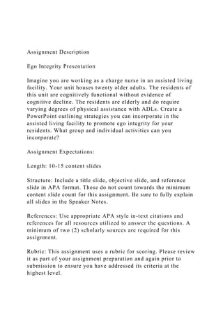 Assignment Description
Ego Integrity Presentation
Imagine you are working as a charge nurse in an assisted living
facility. Your unit houses twenty older adults. The residents of
this unit are cognitively functional without evidence of
cognitive decline. The residents are elderly and do require
varying degrees of physical assistance with ADLs. Create a
PowerPoint outlining strategies you can incorporate in the
assisted living facility to promote ego integrity for your
residents. What group and individual activities can you
incorporate?
Assignment Expectations:
Length: 10-15 content slides
Structure: Include a title slide, objective slide, and reference
slide in APA format. These do not count towards the minimum
content slide count for this assignment. Be sure to fully explain
all slides in the Speaker Notes.
References: Use appropriate APA style in-text citations and
references for all resources utilized to answer the questions. A
minimum of two (2) scholarly sources are required for this
assignment.
Rubric: This assignment uses a rubric for scoring. Please review
it as part of your assignment preparation and again prior to
submission to ensure you have addressed its criteria at the
highest level.
 