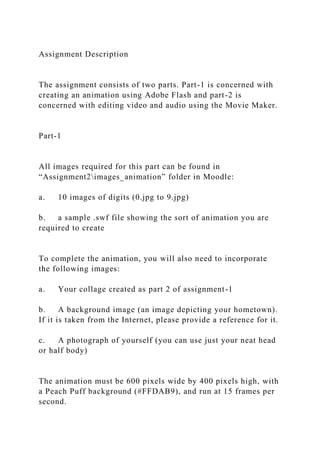 Assignment Description
The assignment consists of two parts. Part-1 is concerned with
creating an animation using Adobe Flash and part-2 is
concerned with editing video and audio using the Movie Maker.
Part-1
All images required for this part can be found in
“Assignment2images_animation” folder in Moodle:
a. 10 images of digits (0.jpg to 9.jpg)
b. a sample .swf file showing the sort of animation you are
required to create
To complete the animation, you will also need to incorporate
the following images:
a. Your collage created as part 2 of assignment-1
b. A background image (an image depicting your hometown).
If it is taken from the Internet, please provide a reference for it.
c. A photograph of yourself (you can use just your neat head
or half body)
The animation must be 600 pixels wide by 400 pixels high, with
a Peach Puff background (#FFDAB9), and run at 15 frames per
second.
 