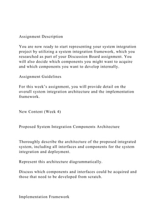 Assignment Description
You are now ready to start representing your system integration
project by utilizing a system integration framework, which you
researched as part of your Discussion Board assignment. You
will also decide which components you might want to acquire
and which components you want to develop internally.
Assignment Guidelines
For this week’s assignment, you will provide detail on the
overall system integration architecture and the implementation
framework.
New Content (Week 4)
Proposed System Integration Components Architecture
Thoroughly describe the architecture of the proposed integrated
system, including all interfaces and components for the system
integration and deployment.
Represent this architecture diagrammatically.
Discuss which components and interfaces could be acquired and
those that need to be developed from scratch.
Implementation Framework
 