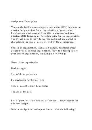 Assignment Description
You are the lead human–computer interaction (HCI) engineer on
a major design project for an organization of your choice.
Employees or customers will use this new system and user
interface (UI) design to perform data entry for the organization.
The UI will need to provide the required input and output to
characterize the type of data collected by the organization.
Choose an organization, such as a business, nonprofit group,
government, or another organization. Provide a description of
your chosen organization, including the following:
Name of the organization
Business type
Size of the organization
Planned users for the interface
Type of data that must be captured
The use of the data
Part of your job is to elicit and define the UI requirements for
this new design.
Write a neatly-formatted report that includes the following:
 