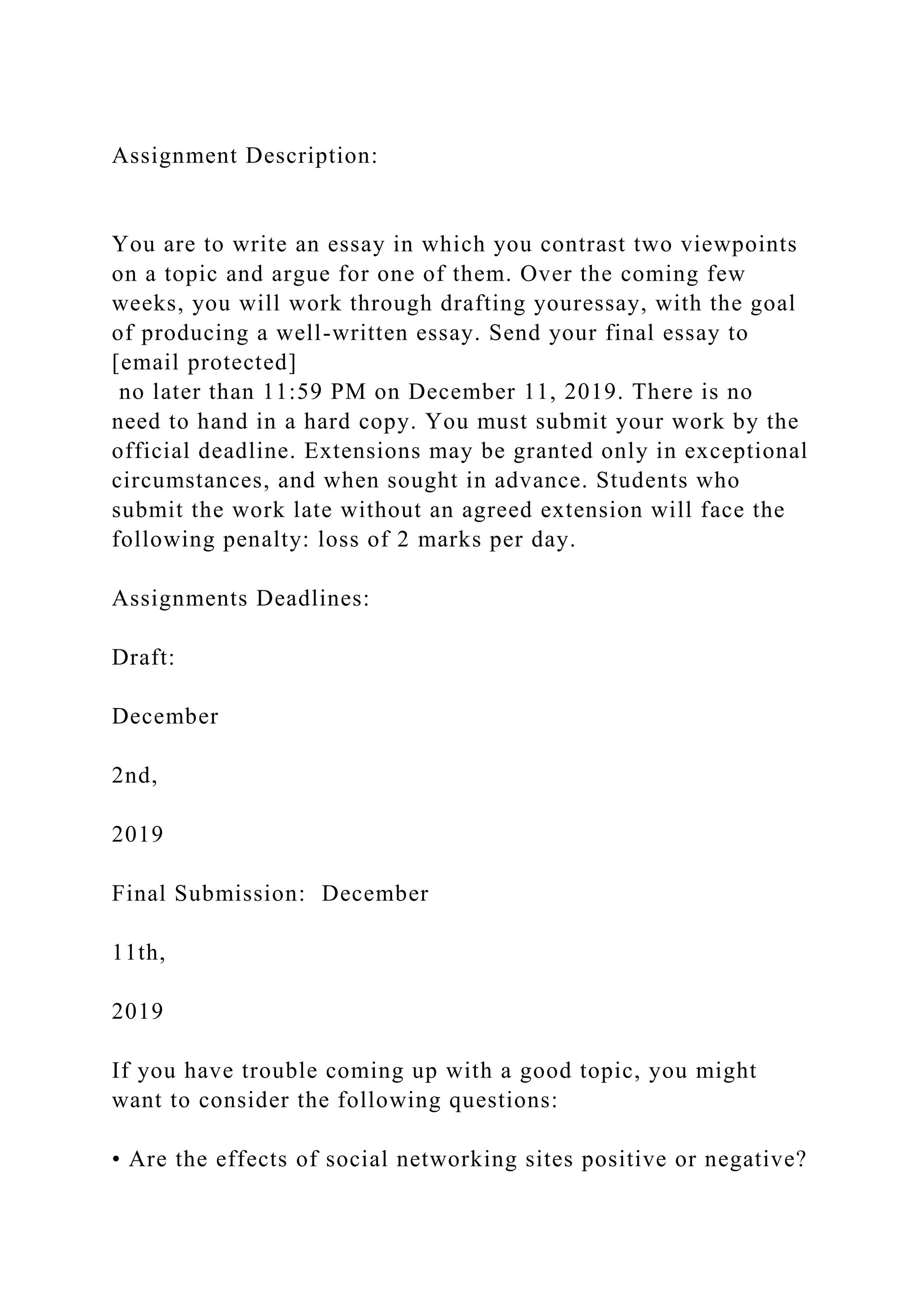 Assignment Description:
You are to write an essay in which you contrast two viewpoints
on a topic and argue for one of them. Over the coming few
weeks, you will work through drafting youressay, with the goal
of producing a well-written essay. Send your final essay to
[email protected]
no later than 11:59 PM on December 11, 2019. There is no
need to hand in a hard copy. You must submit your work by the
official deadline. Extensions may be granted only in exceptional
circumstances, and when sought in advance. Students who
submit the work late without an agreed extension will face the
following penalty: loss of 2 marks per day.
Assignments Deadlines:
Draft:
December
2nd,
2019
Final Submission: December
11th,
2019
If you have trouble coming up with a good topic, you might
want to consider the following questions:
• Are the effects of social networking sites positive or negative?
 