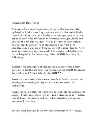 Assignment Description
You work for a small community hospital that has recently
updated its health record system to a modern electronic health
record (EHR) system. As a health care manager, you have been
asked to meet with the health information manager (HIM) and
analyze the efficiency, security, and privacy of your current
health records system. Your organization has very high
standards and a culture of keeping up with current trends. After
your analysis, you have been asked to provide a detailed report
to the hospital's chief operating officer (COO) detailing the
following:
Examine the emergence of technology and electronic health
systems in health care since the passage of the Health Insurance
Portability and Accountability Act (HIPAA).
Provide an analysis of the current trends in health care record
keeping and charting as they relate to advancements in
technology.
Assess ways in which contemporary patient records systems can
support health care operations including privacy, quality patient
care delivery, insurance and cost administration, and records
access and retention.
Present your findings in an executive summary of 5–7 pages.
 
