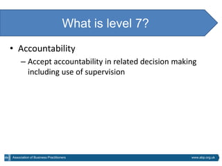 What is level 7?
• Accountability
     – Accept accountability in related decision making
       including use of supervision




Association of Business Practitioners                www.abp.org.uk
 