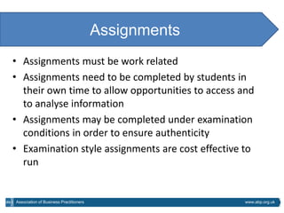Assignments
• Assignments must be work related
• Assignments need to be completed by students in
  their own time to allow opportunities to access and
  to analyse information
• Assignments may be completed under examination
  conditions in order to ensure authenticity
• Examination style assignments are cost effective to
  run


Association of Business Practitioners                 www.abp.org.uk
 