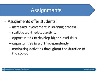Assignments
• Assignments offer students:
     – increased involvement in learning process
     – realistic work-related activity
     – opportunities to develop higher level skills
     – opportunities to work independently
     – motivating activities throughout the duration of
       the course



Association of Business Practitioners                 www.abp.org.uk
 