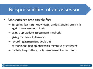 Responsibilities of an assessor
• Assessors are responsible for:
     – assessing learners’ knowledge, understanding and skills
       against assessment criteria
     – using appropriate assessment methods
     – giving feedback to learners
     – recording assessment decisions
     – carrying out best practice with regard to assessment
     – contributing to the quality assurance of assessment



Association of Business Practitioners                        www.abp.org.uk
 