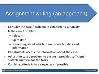 Assignment writing (an approach)

• Consider the case / problem to establish its suitability
• Is the case / problem:
   – relevant
   – up to date
   – something about which there is detailed data and
      information
• Can students access the information about the case
• Adjust the case / problem to ensure it provides sufficient
  suitable material for the tasks
• Combine criteria in to a single task if possible
Association of Business Practitioners                          www.abp.org.uk
 