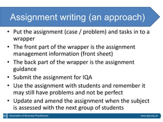 Assignment writing (an approach)
• Put the assignment (case / problem) and tasks in to a
  wrapper
• The front part of the wrapper is the assignment
  management information (front sheet)
• The back part of the wrapper is the assignment
  guidance
• Submit the assignment for IQA
• Use the assignment with students and remember it
  may still have problems and not be perfect
• Update and amend the assignment when the subject
  is assessed with the next group of students
Association of Business Practitioners              www.abp.org.uk
 