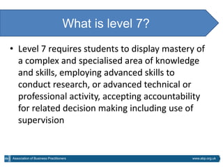 What is level 7?
• Level 7 requires students to display mastery of
  a complex and specialised area of knowledge
  and skills, employing advanced skills to
  conduct research, or advanced technical or
  professional activity, accepting accountability
  for related decision making including use of
  supervision


Association of Business Practitioners                www.abp.org.uk
 