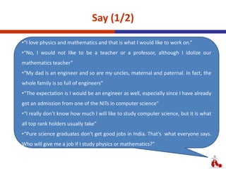 Say (1/2)
•“I love physics and mathematics and that is what I would like to work on.”
•“No, I would not like to be a teacher or a professor, although I idolize our
mathematics teacher”
•“My dad is an engineer and so are my uncles, maternal and paternal. In fact, the
whole family is so full of engineers”
•“The expectation is I would be an engineer as well, especially since I have already
got an admission from one of the NITs in computer science”
•“I really don’t know how much I will like to study computer science, but it is what
all top rank holders usually take”
•“Pure science graduates don’t get good jobs in India. That’s what everyone says.
Who will give me a job if I study physics or mathematics?”
 