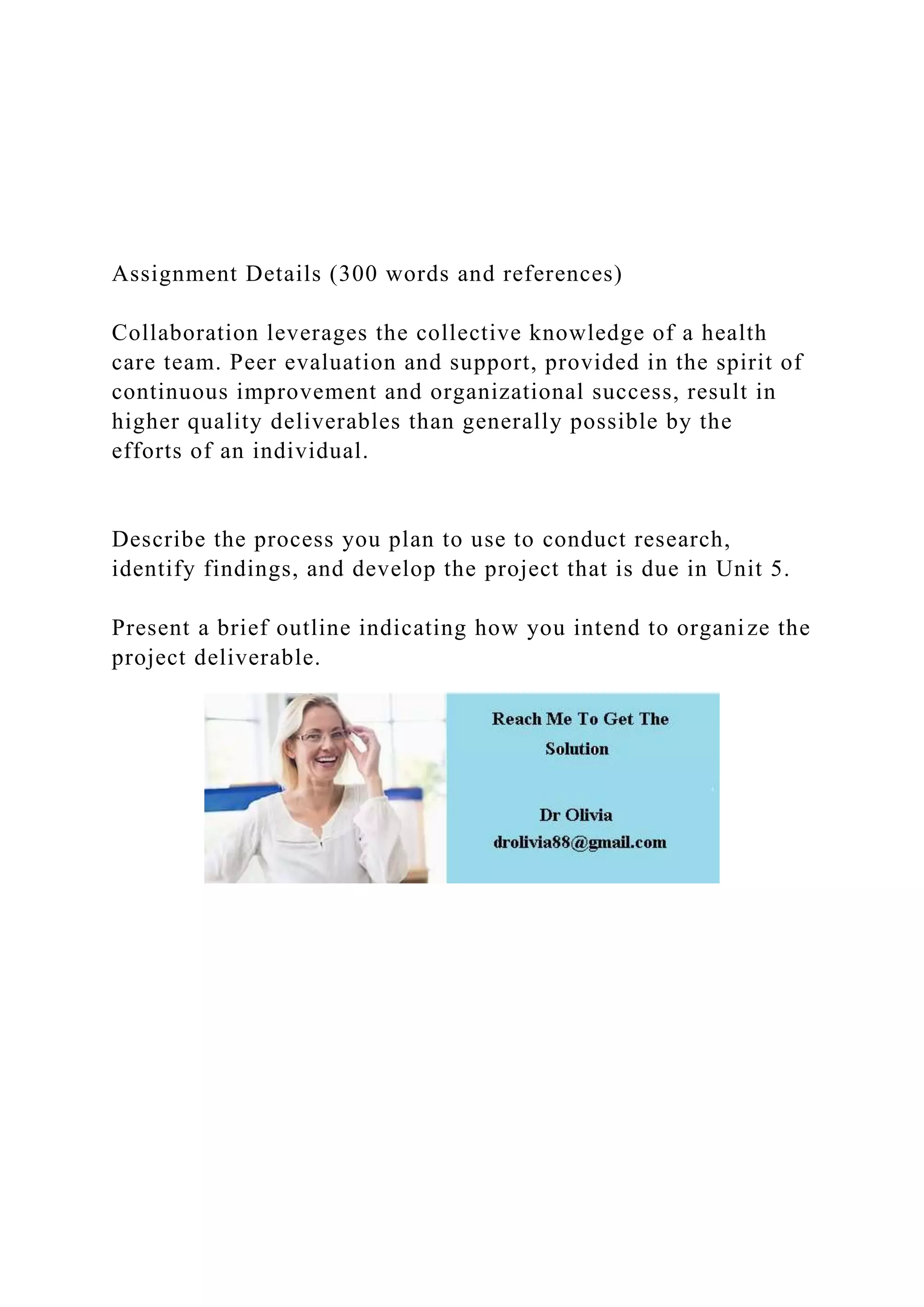 Assignment Details (300 words and references)
Collaboration leverages the collective knowledge of a health
care team. Peer evaluation and support, provided in the spirit of
continuous improvement and organizational success, result in
higher quality deliverables than generally possible by the
efforts of an individual.
Describe the process you plan to use to conduct research,
identify findings, and develop the project that is due in Unit 5.
Present a brief outline indicating how you intend to organize the
project deliverable.