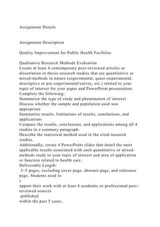 Assignment Details
Assignment Description
Quality Improvement for Public Health Facilities
Qualitative Research Methods Evaluation
Locate at least 4 contemporary peer-reviewed articles or
dissertation or thesis research studies that are quantitative or
mixed-methods in nature (experimental, quasi-experimental,
descriptive or pre-experimental/survey, etc.) related to your
topic of interest for your paper and PowerPoint presentation.
Complete the following:
Summarize the type of study and phenomenon of interest
Discuss whether the sample and population used was
appropriate
Summarize results, limitations of results, conclusions, and
applications
Compare the results, conclusions, and applications among all 4
studies in a summary paragraph.
Describe the statistical method used in the cited research
studies.
Additionally, create 4 PowerPoint slides that detail the most
applicable results associated with each quantitative or mixed-
methods study to your topic of interest and area of application
or function related to health care.
Deliverable Length:
3–5 pages, excluding cover page, abstract page, and reference
page. Students need to
s
upport their work with at least 4 academic or professional peer-
reviewed sources
published
within the past 5 years.
 