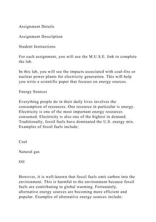 Assignment Details
Assignment Description
Student Instructions
For each assignment, you will use the M.U.S.E. link to complete
the lab.
In this lab, you will see the impacts associated with coal-fire or
nuclear power plants for electricity generation. This will help
you write a scientific paper that focuses on energy sources.
Energy Sources
Everything people do in their daily lives involves the
consumption of resources. One resource in particular is energy.
Electricity is one of the most important energy resources
consumed. Electricity is also one of the highest in demand.
Traditionally, fossil fuels have dominated the U.S. energy mix.
Examples of fossil fuels include:
Coal
Natural gas
Oil
However, it is well-known that fossil fuels emit carbon into the
environment. This is harmful to the environment because fossil
fuels are contributing to global warming. Fortunately,
alternative energy sources are becoming more efficient and
popular. Examples of alternative energy sources include:
 