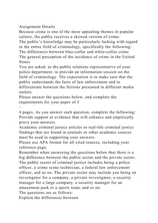 Assignment Details
Because crime is one of the more appealing themes in popular
culture, the public receives a skewed version of crime.
The public’s knowledge may be particularly lacking with regard
to the entire field of criminology, specifically the following:
The differences between blue-collar and white-collar crime
The general perception of the incidence of crime in the United
States
You are asked, as the public relations representative of your
police department, to provide an information session on the
field of criminology. The expectation is to make sure that the
public understands the facts of law enforcement and to
differentiate between the fictions presented in different media
outlets.
Please answer the questions below, and complete the
requirements for your paper of 3
–
4 pages. As you answer each question, complete the following:
Provide support or evidence that will enhance and empirically
prove your answers.
Academic criminal justice articles or real-life criminal justice
findings that are found in journals or other academic sources
must be used in supporting your answers.
Please use APA format for all cited sources, including your
reference page.
Remember when answering the questions below that there is a
big difference between the public sector and the private sector.
The public sector of criminal justice includes being a police
officer, a crime scene technician, a federal law enforcement
officer, and so on. The private sector may include you being an
investigator for a company, a private investigator, a security
manager for a large company, a security manager for an
amusement park or a sports team, and so on.
The questions are as follows:
Explain the differences between
 