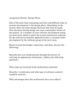 Assignment Details: Design Phase
One of the most time-consuming activities and difficult tasks in
systems development is the design phase. Depending on the
system, there are many design decisions that must be made.
Poor decisions during design can cause catastrophic failure of
the project. As a member of your software development group,
you have been asked to select the system architecture required
for the self-service benefits application that is currently under
development by the software group in the next room.
Based on your knowledge, experience, and ideas, discuss the
following:
Describe how you would proceed through the process of
selecting an appropriate architecture. Address the following
questions:
What steps are involved in the architecture selection?
Describe 1 architecture and what type of software system it
would be used for.
What advantages does this architecture have over others?
 