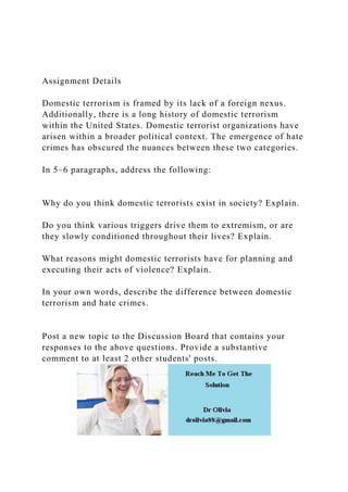 Assignment Details
Domestic terrorism is framed by its lack of a foreign nexus.
Additionally, there is a long history of domestic terrorism
within the United States. Domestic terrorist organizations have
arisen within a broader political context. The emergence of hate
crimes has obscured the nuances between these two categories.
In 5–6 paragraphs, address the following:
Why do you think domestic terrorists exist in society? Explain.
Do you think various triggers drive them to extremism, or are
they slowly conditioned throughout their lives? Explain.
What reasons might domestic terrorists have for planning and
executing their acts of violence? Explain.
In your own words, describe the difference between domestic
terrorism and hate crimes.
Post a new topic to the Discussion Board that contains your
responses to the above questions. Provide a substantive
comment to at least 2 other students' posts.
 