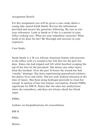 Assignment Details
For this assignment you will be given a case study about a
young lady named Sarah Smith. Review the information
provided and answer the questions following. Be sure to cite
your references. Look at Sarah as if she is a patient in your
office seeking care. What are your immediate concerns? What
needs to be done for her? Be thorough and succinct in your
responses.
Case Study:
Sarah Smith is a 28 y/o African American female who presents
to the office with c/o wound to her left foot for the past few
days. States she had tripped and fell while barefoot scraping the
top of her foot on the pavement. She denies any other injury
from the incident. Over the past 24 hours the wound has had
“smelly” drainage. Has been experiencing generalized achiness,
but denies fever and chills. Did not seek medical attention at the
time of injury. Has been using hydrogen peroxide to clean her
wound. Is unclear of her last tetanus vaccination. Patient PMHx
significant for DM II. States that she takes her medications
when she remembers, and does not always check her blood
sugar.
PMHx:
Asthma: no hospitalizations for exacerbation.
DM II
PSHx:
Denies
 