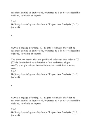 scanned, copied or duplicated, or posted to a publicly accessible
website, in whole or in part.
23–*
Ordinary Least-Squares Method of Regression Analysis (OLS)
(cont’d)
*
©2013 Cengage Learning. All Rights Reserved. May not be
scanned, copied or duplicated, or posted to a publicly accessible
website, in whole or in part.
The equation means that the predicted value for any value of X
(Xi) is determined as a function of the estimated slope
coefficient, plus the estimated intercept coefficient + some
error.
23–*
Ordinary Least-Squares Method of Regression Analysis (OLS)
(cont’d)
*
©2013 Cengage Learning. All Rights Reserved. May not be
scanned, copied or duplicated, or posted to a publicly accessible
website, in whole or in part.
23–*
Ordinary Least-Squares Method of Regression Analysis (OLS)
(cont’d)
 